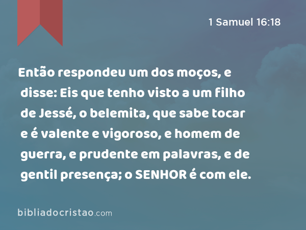 Então respondeu um dos moços, e disse: Eis que tenho visto a um filho de Jessé, o belemita, que sabe tocar e é valente e vigoroso, e homem de guerra, e prudente em palavras, e de gentil presença; o SENHOR é com ele. - 1 Samuel 16:18