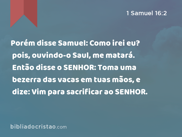 Porém disse Samuel: Como irei eu? pois, ouvindo-o Saul, me matará. Então disse o SENHOR: Toma uma bezerra das vacas em tuas mãos, e dize: Vim para sacrificar ao SENHOR. - 1 Samuel 16:2