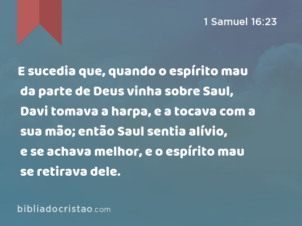 E sucedia que, quando o espírito mau da parte de Deus vinha sobre Saul, Davi tomava a harpa, e a tocava com a sua mão; então Saul sentia alívio, e se achava melhor, e o espírito mau se retirava dele. - 1 Samuel 16:23