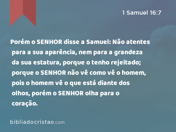 Porém o SENHOR disse a Samuel: Não atentes para a sua aparência, nem para a grandeza da sua estatura, porque o tenho rejeitado; porque o SENHOR não vê como vê o homem, pois o homem vê o que está diante dos olhos, porém o SENHOR olha para o coração. - 1 Samuel 16:7