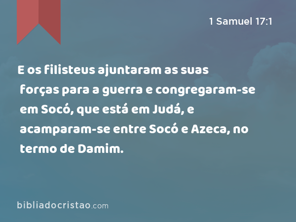 E os filisteus ajuntaram as suas forças para a guerra e congregaram-se em Socó, que está em Judá, e acamparam-se entre Socó e Azeca, no termo de Damim. - 1 Samuel 17:1