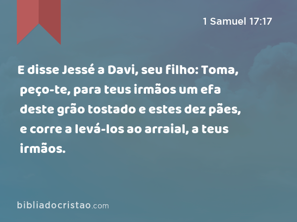 E disse Jessé a Davi, seu filho: Toma, peço-te, para teus irmãos um efa deste grão tostado e estes dez pães, e corre a levá-los ao arraial, a teus irmãos. - 1 Samuel 17:17