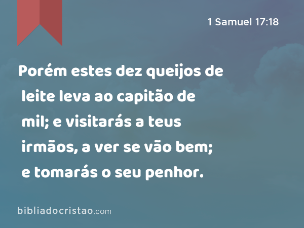 Porém estes dez queijos de leite leva ao capitão de mil; e visitarás a teus irmãos, a ver se vão bem; e tomarás o seu penhor. - 1 Samuel 17:18