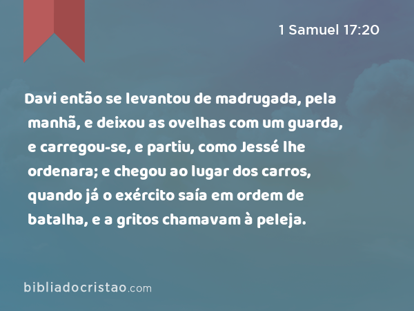 Davi então se levantou de madrugada, pela manhã, e deixou as ovelhas com um guarda, e carregou-se, e partiu, como Jessé lhe ordenara; e chegou ao lugar dos carros, quando já o exército saía em ordem de batalha, e a gritos chamavam à peleja. - 1 Samuel 17:20