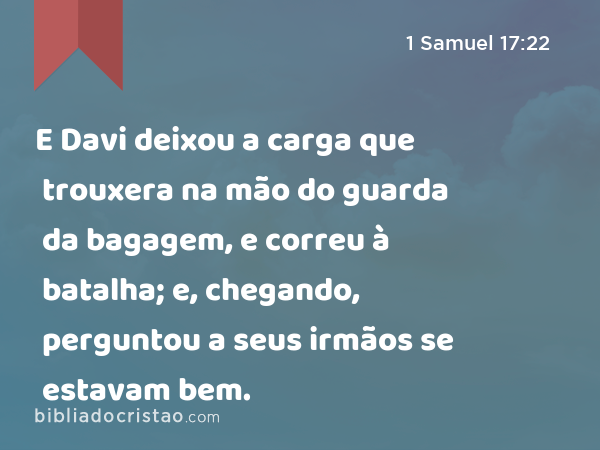E Davi deixou a carga que trouxera na mão do guarda da bagagem, e correu à batalha; e, chegando, perguntou a seus irmãos se estavam bem. - 1 Samuel 17:22