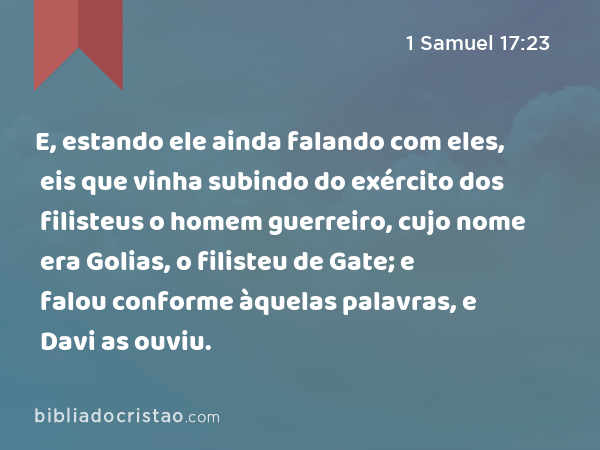 E, estando ele ainda falando com eles, eis que vinha subindo do exército dos filisteus o homem guerreiro, cujo nome era Golias, o filisteu de Gate; e falou conforme àquelas palavras, e Davi as ouviu. - 1 Samuel 17:23