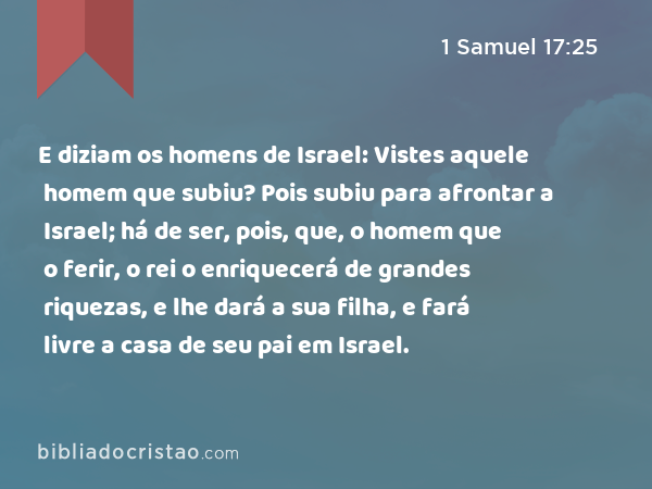 E diziam os homens de Israel: Vistes aquele homem que subiu? Pois subiu para afrontar a Israel; há de ser, pois, que, o homem que o ferir, o rei o enriquecerá de grandes riquezas, e lhe dará a sua filha, e fará livre a casa de seu pai em Israel. - 1 Samuel 17:25