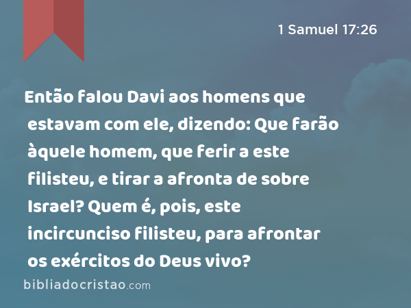 Então falou Davi aos homens que estavam com ele, dizendo: Que farão àquele homem, que ferir a este filisteu, e tirar a afronta de sobre Israel? Quem é, pois, este incircunciso filisteu, para afrontar os exércitos do Deus vivo? - 1 Samuel 17:26