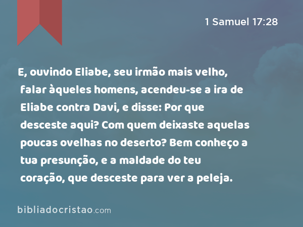 E, ouvindo Eliabe, seu irmão mais velho, falar àqueles homens, acendeu-se a ira de Eliabe contra Davi, e disse: Por que desceste aqui? Com quem deixaste aquelas poucas ovelhas no deserto? Bem conheço a tua presunção, e a maldade do teu coração, que desceste para ver a peleja. - 1 Samuel 17:28