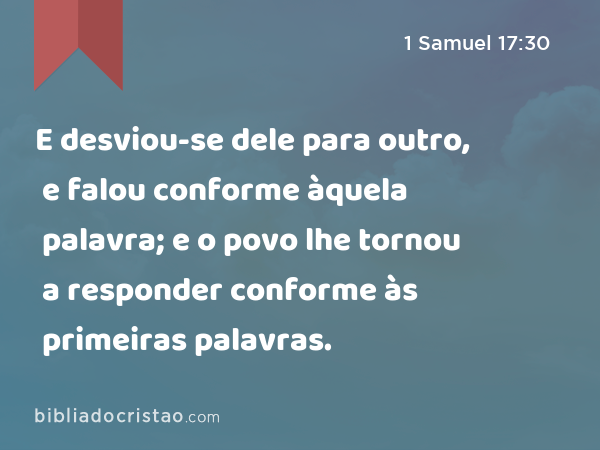 E desviou-se dele para outro, e falou conforme àquela palavra; e o povo lhe tornou a responder conforme às primeiras palavras. - 1 Samuel 17:30