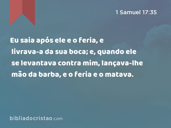 Eu saia após ele e o feria, e livrava-a da sua boca; e, quando ele se levantava contra mim, lançava-lhe mão da barba, e o feria e o matava. - 1 Samuel 17:35