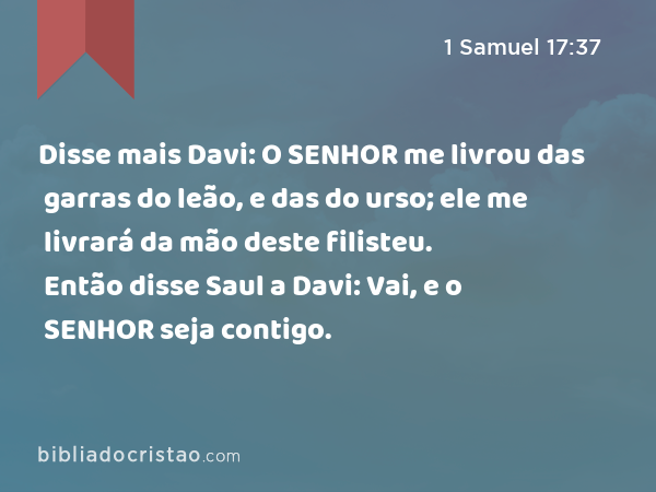 Disse mais Davi: O SENHOR me livrou das garras do leão, e das do urso; ele me livrará da mão deste filisteu. Então disse Saul a Davi: Vai, e o SENHOR seja contigo. - 1 Samuel 17:37