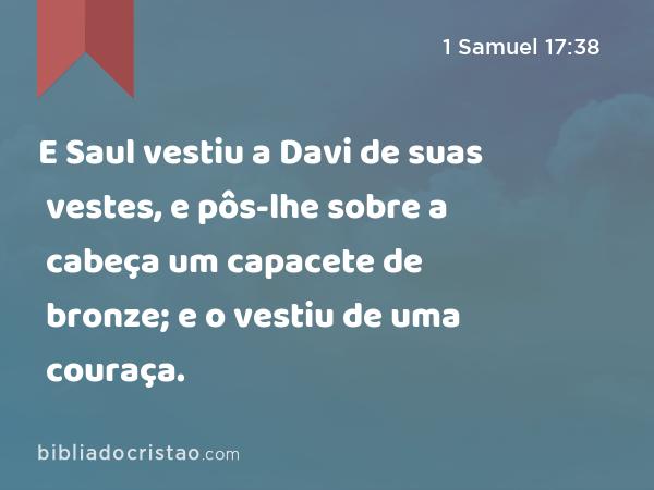 E Saul vestiu a Davi de suas vestes, e pôs-lhe sobre a cabeça um capacete de bronze; e o vestiu de uma couraça. - 1 Samuel 17:38