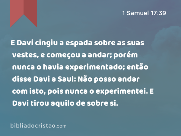 E Davi cingiu a espada sobre as suas vestes, e começou a andar; porém nunca o havia experimentado; então disse Davi a Saul: Não posso andar com isto, pois nunca o experimentei. E Davi tirou aquilo de sobre si. - 1 Samuel 17:39