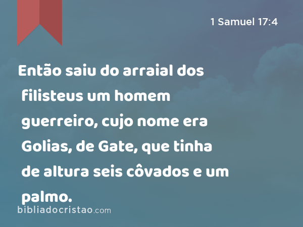 Então saiu do arraial dos filisteus um homem guerreiro, cujo nome era Golias, de Gate, que tinha de altura seis côvados e um palmo. - 1 Samuel 17:4