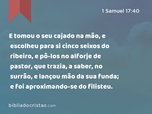 E tomou o seu cajado na mão, e escolheu para si cinco seixos do ribeiro, e pô-los no alforje de pastor, que trazia, a saber, no surrão, e lançou mão da sua funda; e foi aproximando-se do filisteu. - 1 Samuel 17:40