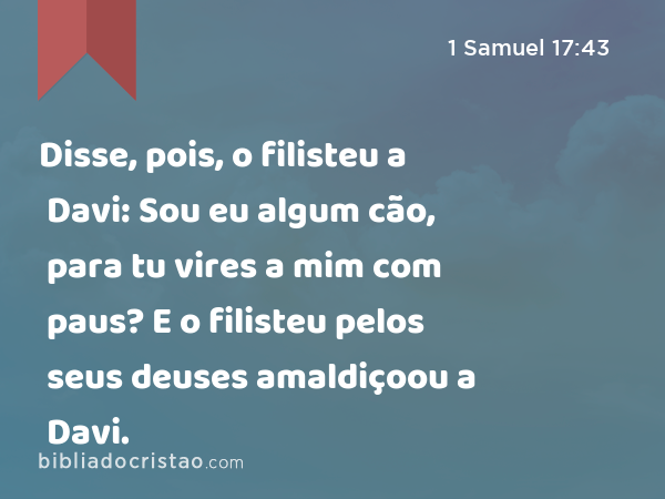 Disse, pois, o filisteu a Davi: Sou eu algum cão, para tu vires a mim com paus? E o filisteu pelos seus deuses amaldiçoou a Davi. - 1 Samuel 17:43