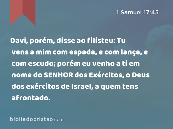 Davi, porém, disse ao filisteu: Tu vens a mim com espada, e com lança, e com escudo; porém eu venho a ti em nome do SENHOR dos Exércitos, o Deus dos exércitos de Israel, a quem tens afrontado. - 1 Samuel 17:45