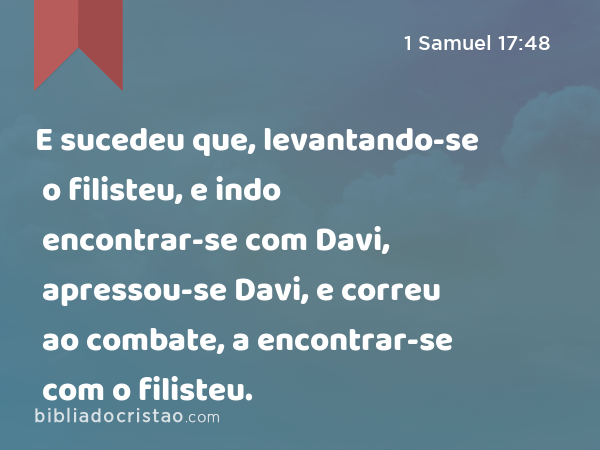 E sucedeu que, levantando-se o filisteu, e indo encontrar-se com Davi, apressou-se Davi, e correu ao combate, a encontrar-se com o filisteu. - 1 Samuel 17:48