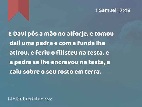 E Davi pós a mão no alforje, e tomou dali uma pedra e com a funda lha atirou, e feriu o filisteu na testa, e a pedra se lhe encravou na testa, e caiu sobre o seu rosto em terra. - 1 Samuel 17:49