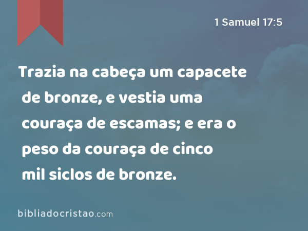 Trazia na cabeça um capacete de bronze, e vestia uma couraça de escamas; e era o peso da couraça de cinco mil siclos de bronze. - 1 Samuel 17:5