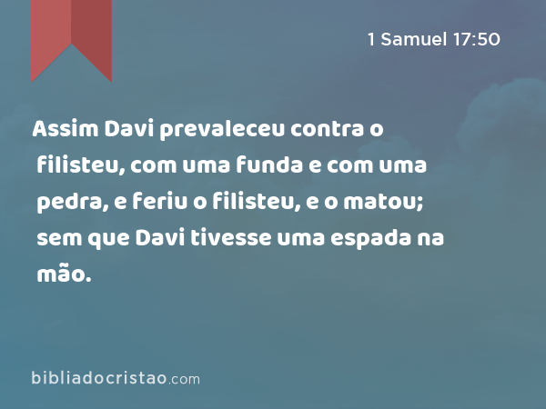 Assim Davi prevaleceu contra o filisteu, com uma funda e com uma pedra, e feriu o filisteu, e o matou; sem que Davi tivesse uma espada na mão. - 1 Samuel 17:50