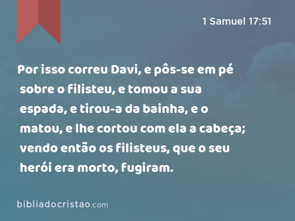 Por isso correu Davi, e pôs-se em pé sobre o filisteu, e tomou a sua espada, e tirou-a da bainha, e o matou, e lhe cortou com ela a cabeça; vendo então os filisteus, que o seu herói era morto, fugiram. - 1 Samuel 17:51