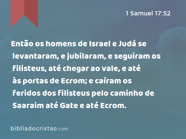 Então os homens de Israel e Judá se levantaram, e jubilaram, e seguiram os filisteus, até chegar ao vale, e até às portas de Ecrom; e caíram os feridos dos filisteus pelo caminho de Saaraim até Gate e até Ecrom. - 1 Samuel 17:52