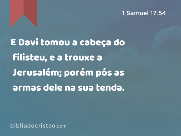 E Davi tomou a cabeça do filisteu, e a trouxe a Jerusalém; porém pós as armas dele na sua tenda. - 1 Samuel 17:54