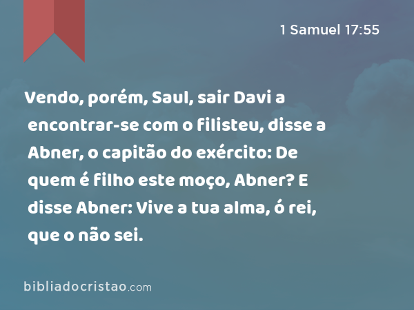 Vendo, porém, Saul, sair Davi a encontrar-se com o filisteu, disse a Abner, o capitão do exército: De quem é filho este moço, Abner? E disse Abner: Vive a tua alma, ó rei, que o não sei. - 1 Samuel 17:55