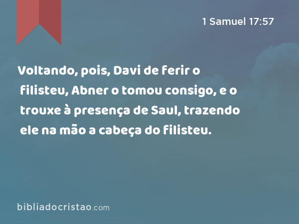 Voltando, pois, Davi de ferir o filisteu, Abner o tomou consigo, e o trouxe à presença de Saul, trazendo ele na mão a cabeça do filisteu. - 1 Samuel 17:57