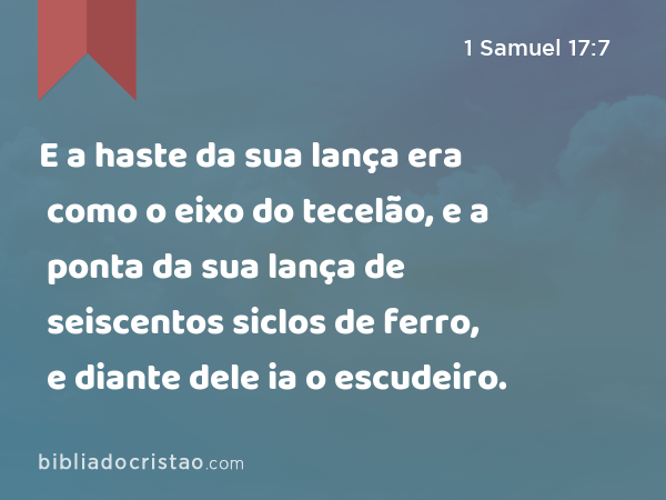 E a haste da sua lança era como o eixo do tecelão, e a ponta da sua lança de seiscentos siclos de ferro, e diante dele ia o escudeiro. - 1 Samuel 17:7