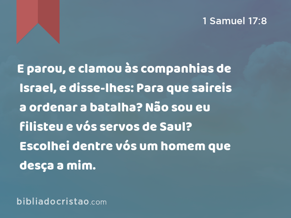 E parou, e clamou às companhias de Israel, e disse-lhes: Para que saireis a ordenar a batalha? Não sou eu filisteu e vós servos de Saul? Escolhei dentre vós um homem que desça a mim. - 1 Samuel 17:8