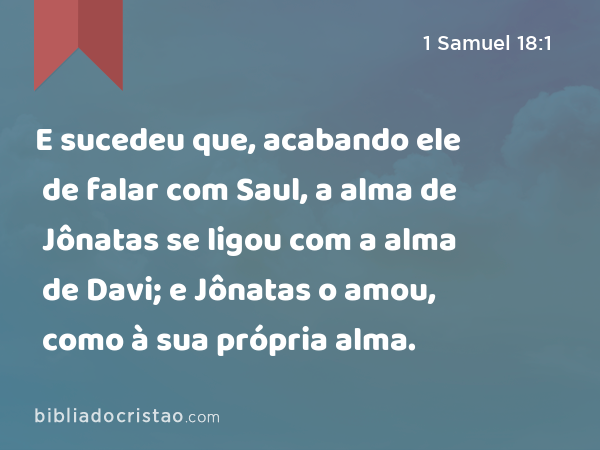 E sucedeu que, acabando ele de falar com Saul, a alma de Jônatas se ligou com a alma de Davi; e Jônatas o amou, como à sua própria alma. - 1 Samuel 18:1