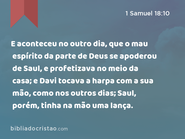 E aconteceu no outro dia, que o mau espírito da parte de Deus se apoderou de Saul, e profetizava no meio da casa; e Davi tocava a harpa com a sua mão, como nos outros dias; Saul, porém, tinha na mão uma lança. - 1 Samuel 18:10