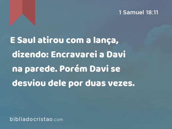 E Saul atirou com a lança, dizendo: Encravarei a Davi na parede. Porém Davi se desviou dele por duas vezes. - 1 Samuel 18:11