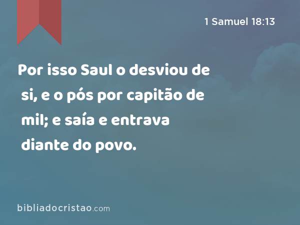 Por isso Saul o desviou de si, e o pós por capitão de mil; e saía e entrava diante do povo. - 1 Samuel 18:13