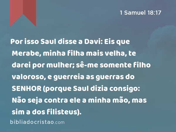 Por isso Saul disse a Davi: Eis que Merabe, minha filha mais velha, te darei por mulher; sê-me somente filho valoroso, e guerreia as guerras do SENHOR (porque Saul dizia consigo: Não seja contra ele a minha mão, mas sim a dos filisteus). - 1 Samuel 18:17