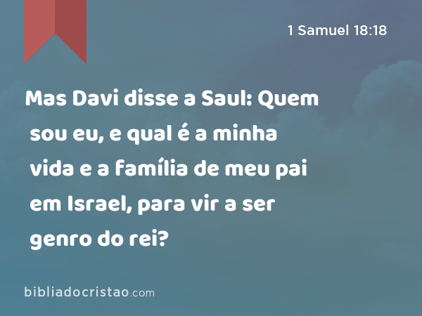 Mas Davi disse a Saul: Quem sou eu, e qual é a minha vida e a família de meu pai em Israel, para vir a ser genro do rei? - 1 Samuel 18:18