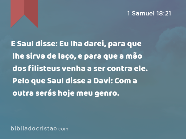 E Saul disse: Eu lha darei, para que lhe sirva de laço, e para que a mão dos filisteus venha a ser contra ele. Pelo que Saul disse a Davi: Com a outra serás hoje meu genro. - 1 Samuel 18:21