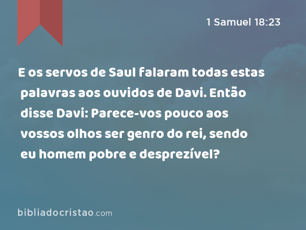 E os servos de Saul falaram todas estas palavras aos ouvidos de Davi. Então disse Davi: Parece-vos pouco aos vossos olhos ser genro do rei, sendo eu homem pobre e desprezível? - 1 Samuel 18:23