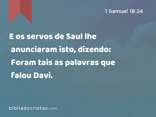 E os servos de Saul lhe anunciaram isto, dizendo: Foram tais as palavras que falou Davi. - 1 Samuel 18:24