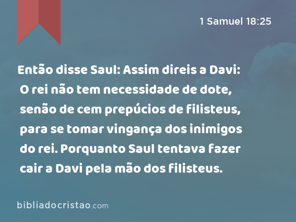 Então disse Saul: Assim direis a Davi: O rei não tem necessidade de dote, senão de cem prepúcios de filisteus, para se tomar vingança dos inimigos do rei. Porquanto Saul tentava fazer cair a Davi pela mão dos filisteus. - 1 Samuel 18:25