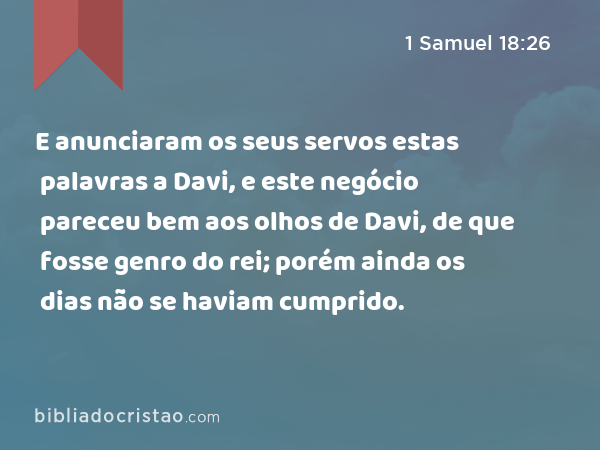 E anunciaram os seus servos estas palavras a Davi, e este negócio pareceu bem aos olhos de Davi, de que fosse genro do rei; porém ainda os dias não se haviam cumprido. - 1 Samuel 18:26