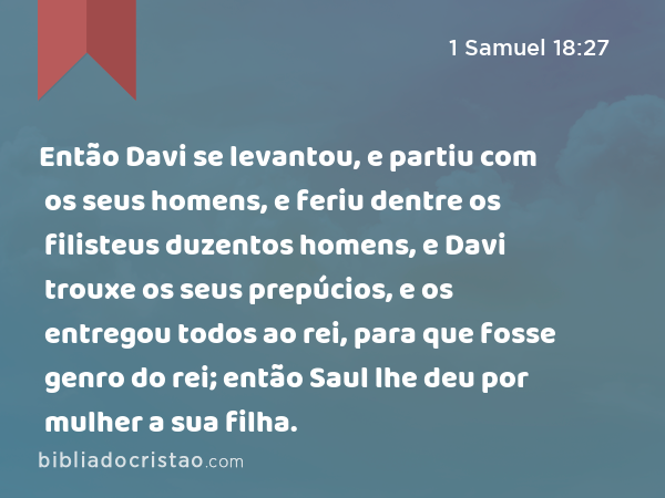 Então Davi se levantou, e partiu com os seus homens, e feriu dentre os filisteus duzentos homens, e Davi trouxe os seus prepúcios, e os entregou todos ao rei, para que fosse genro do rei; então Saul lhe deu por mulher a sua filha. - 1 Samuel 18:27