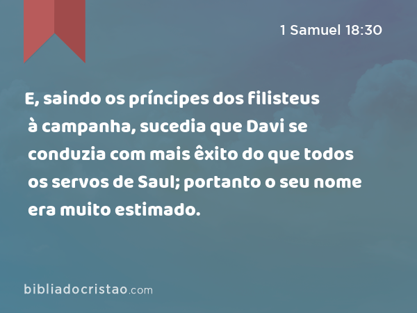 E, saindo os príncipes dos filisteus à campanha, sucedia que Davi se conduzia com mais êxito do que todos os servos de Saul; portanto o seu nome era muito estimado. - 1 Samuel 18:30