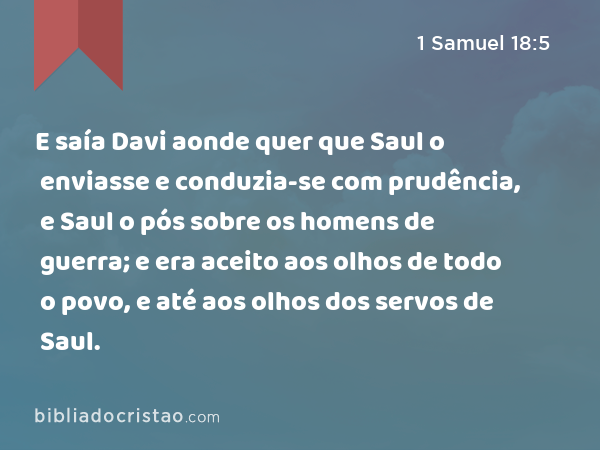 E saía Davi aonde quer que Saul o enviasse e conduzia-se com prudência, e Saul o pós sobre os homens de guerra; e era aceito aos olhos de todo o povo, e até aos olhos dos servos de Saul. - 1 Samuel 18:5