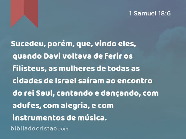 Sucedeu, porém, que, vindo eles, quando Davi voltava de ferir os filisteus, as mulheres de todas as cidades de Israel saíram ao encontro do rei Saul, cantando e dançando, com adufes, com alegria, e com instrumentos de música. - 1 Samuel 18:6