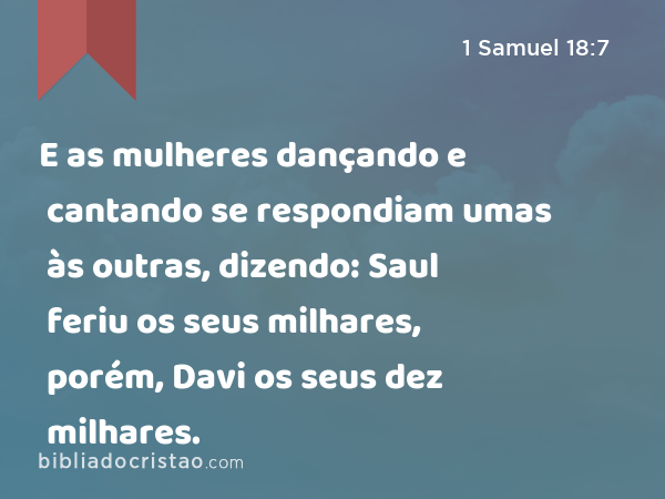 E as mulheres dançando e cantando se respondiam umas às outras, dizendo: Saul feriu os seus milhares, porém, Davi os seus dez milhares. - 1 Samuel 18:7