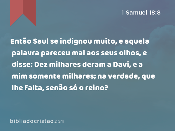 Então Saul se indignou muito, e aquela palavra pareceu mal aos seus olhos, e disse: Dez milhares deram a Davi, e a mim somente milhares; na verdade, que lhe falta, senão só o reino? - 1 Samuel 18:8